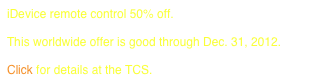 iDevice remote control 50% off.
 
This worldwide offer is good through Dec. 31, 2012.

Click for details at the TCS.