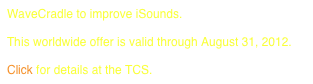 WaveCradle to improve iSounds.
 
This worldwide offer is valid through August 31, 2012.

Click for details at the TCS.