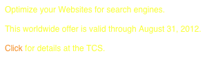 Optimize your Websites for search engines.
 
This worldwide offer is valid through August 31, 2012.

Click for details at the TCS.