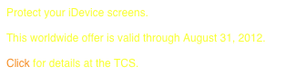 Protect your iDevice screens.
 
This worldwide offer is valid through August 31, 2012.

Click for details at the TCS.